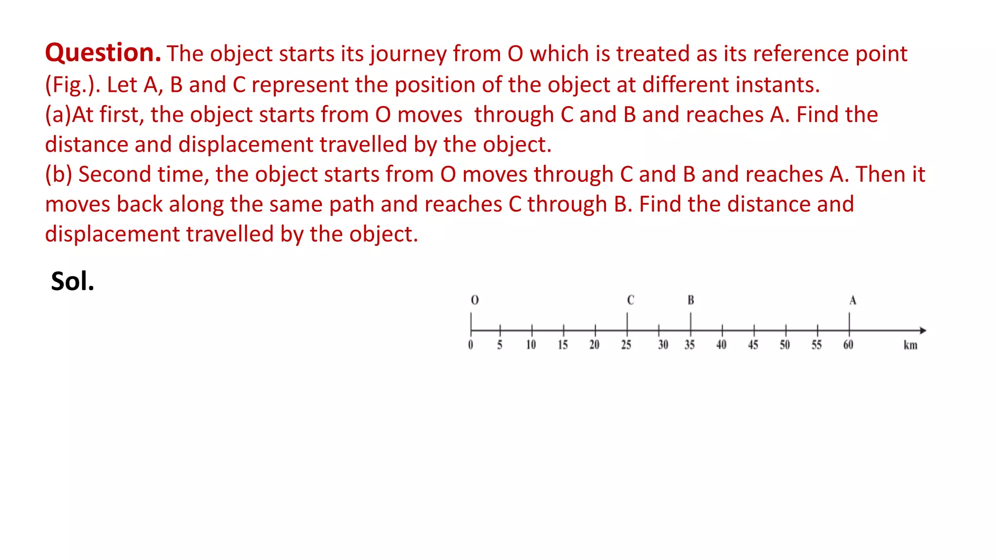 Question. The object starts its journey from O which is treated as its reference point
(Fig.). Let A, B and C represent the position of the object at different instants.
(a)At first, the object starts from O moves through C and B and reaches A. Find the
distance and displacement travelled by the object.
(b) Second time, the object starts from O moves through C and B and reaches A. Then it
moves back along the same path and reaches C through B. Find the distance and
displacement travelled by the object.
Sol.
 