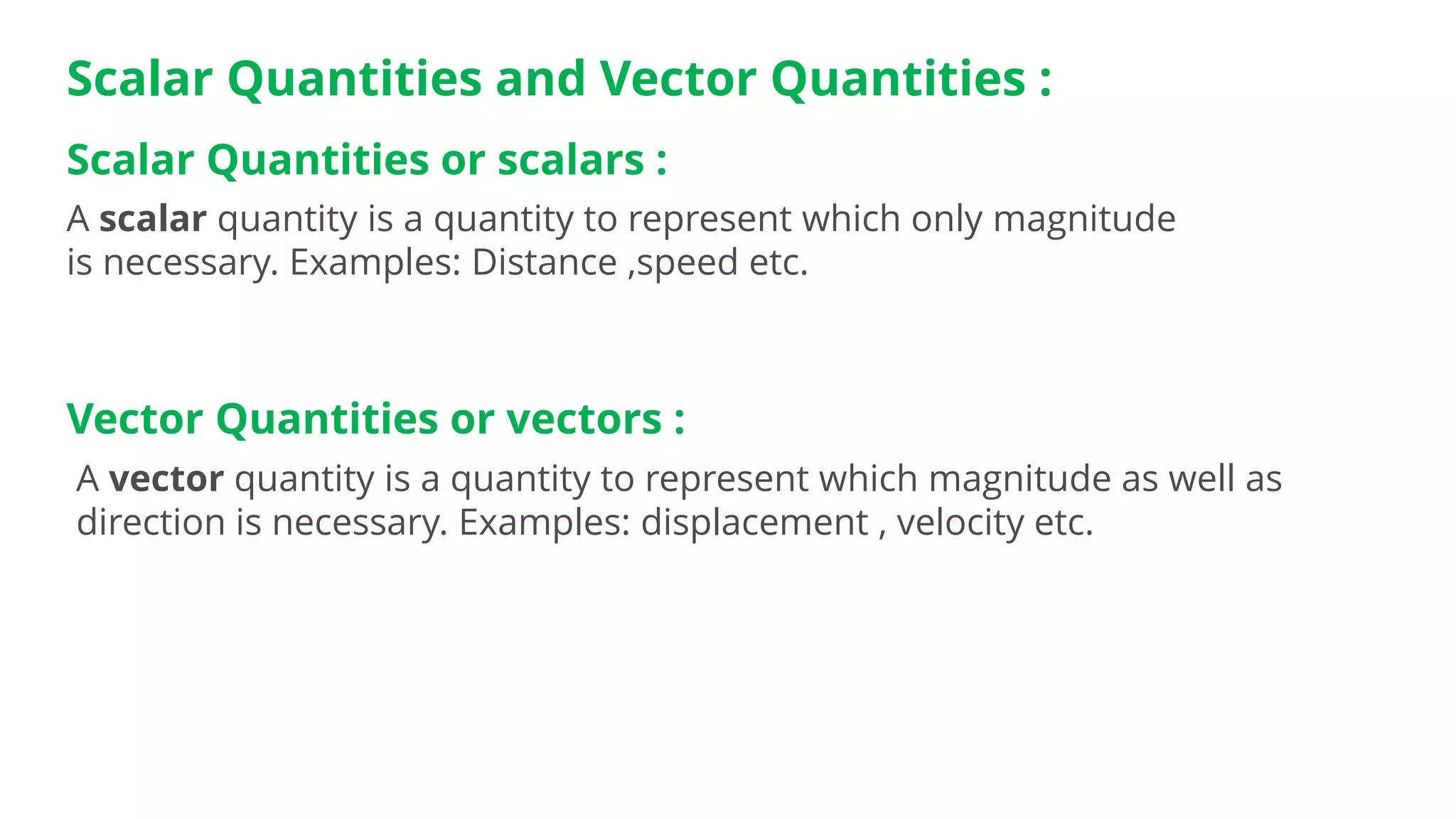 Scalar Quantities and Vector Quantities :
A vector quantity is a quantity to represent which magnitude as well as
direction is necessary. Examples: displacement , velocity etc.
Scalar Quantities or scalars :
A scalar quantity is a quantity to represent which only magnitude
is necessary. Examples: Distance ,speed etc.
Vector Quantities or vectors :
 