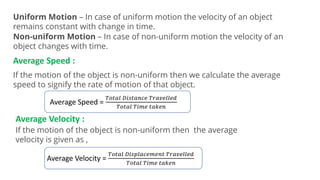 Uniform Motion – In case of uniform motion the velocity of an object
remains constant with change in time.
Non-uniform Motion – In case of non-uniform motion the velocity of an
object changes with time.
Average Speed :
If the motion of the object is non-uniform then we calculate the average
speed to signify the rate of motion of that object.
Average Speed =
𝑇𝑜𝑡𝑎𝑙 𝐷𝑖𝑠𝑡𝑎𝑛𝑐𝑒 𝑇𝑟𝑎𝑣𝑒𝑙𝑙𝑒𝑑
𝑇𝑜𝑡𝑎𝑙 𝑇𝑖𝑚𝑒 𝑡𝑎𝑘𝑒𝑛
Average Velocity :
If the motion of the object is non-uniform then the average
velocity is given as ,
Average Velocity =
𝑇𝑜𝑡𝑎𝑙 𝐷𝑖𝑠𝑝𝑙𝑎𝑐𝑒𝑚𝑒𝑛𝑡 𝑇𝑟𝑎𝑣𝑒𝑙𝑙𝑒𝑑
𝑇𝑜𝑡𝑎𝑙 𝑇𝑖𝑚𝑒 𝑡𝑎𝑘𝑒𝑛
 
