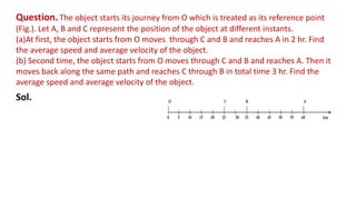 Question. The object starts its journey from O which is treated as its reference point
(Fig.). Let A, B and C represent the position of the object at different instants.
(a)At first, the object starts from O moves through C and B and reaches A in 2 hr. Find
the average speed and average velocity of the object.
(b) Second time, the object starts from O moves through C and B and reaches A. Then it
moves back along the same path and reaches C through B in total time 3 hr. Find the
average speed and average velocity of the object.
Sol.
 