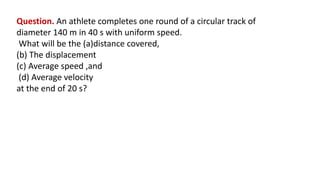 Question. An athlete completes one round of a circular track of
diameter 140 m in 40 s with uniform speed.
What will be the (a)distance covered,
(b) The displacement
(c) Average speed ,and
(d) Average velocity
at the end of 20 s?
 