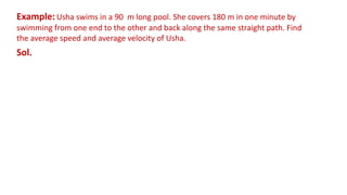 Example: Usha swims in a 90 m long pool. She covers 180 m in one minute by
swimming from one end to the other and back along the same straight path. Find
the average speed and average velocity of Usha.
Sol.
 