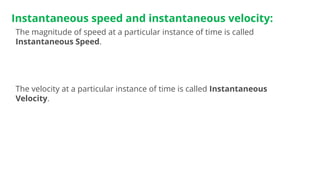 Instantaneous speed and instantaneous velocity:
The magnitude of speed at a particular instance of time is called
Instantaneous Speed.
The velocity at a particular instance of time is called Instantaneous
Velocity.
 