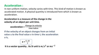 Acceleration :
Acceleration is a measure of the change in the
velocity of an object per unit time.
acceleration =
𝑪𝒉𝒂𝒏𝒈𝒆 𝒊𝒏 𝒗𝒆𝒍𝒐𝒄𝒊𝒕𝒚
𝒕𝒊𝒎𝒆 𝒕𝒂𝒌𝒆𝒏
If the velocity of an object changes from an initial
value u to the final value v in time t, the acceleration
a is,
a =
𝒗 −𝒖
𝒕
In non-uniform motion, velocity varies with time. This kind of motion is known as
accelerated motion. A physical quantity is introduced here which is known as
acceleration.
It is a vector quantity . Its SI unit is m/𝒔𝟐 or m𝒔−𝟐
 