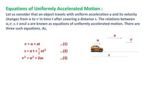 Equations of Uniformly Accelerated Motion :
Let us consider that an object travels with uniform acceleration a and its velocity
changes from 𝒖 to 𝒗 in time t after covering a distance s. The relations between
𝒖,𝒗, 𝒔, 𝒕 𝒂𝒏𝒅 a are known as equations of uniformly accelerated motion. There are
three such equations. As,
𝒗 = 𝒖 + at …(1)
s = 𝒖 t +
𝟏
𝟐
a𝒕𝟐 …(2)
𝒗𝟐 = 𝒖𝟐 + 2as …(3)
𝒖 𝒗
s
a
 