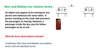 Rest and Motion are relative terms :
An object may appear to be moving for one
person and stationary for some other. A
person standing on the road–side perceives
the passengers as moving. However, a
passenger inside the bus sees his fellow
passengers to be at rest.
It indicates that Rest and Motion are relative
terms and not absolute terms.
What do these observations indicate?
 