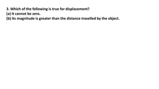 3. Which of the following is true for displacement?
(a) It cannot be zero.
(b) Its magnitude is greater than the distance travelled by the object.
 