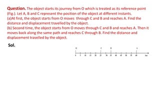 Question. The object starts its journey from O which is treated as its reference point
(Fig.). Let A, B and C represent the position of the object at different instants.
(a)At first, the object starts from O moves through C and B and reaches A. Find the
distance and displacement travelled by the object.
(b) Second time, the object starts from O moves through C and B and reaches A. Then it
moves back along the same path and reaches C through B. Find the distance and
displacement travelled by the object.
Sol.
 