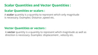 Scalar Quantities and Vector Quantities :
A vector quantity is a quantity to represent which magnitude as well as
direction is necessary. Examples: displacement , velocity etc.
Scalar Quantities or scalars :
A scalar quantity is a quantity to represent which only magnitude
is necessary. Examples: Distance ,speed etc.
Vector Quantities or vectors :
 