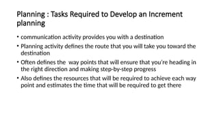 Planning : Tasks Required to Develop an Increment
planning
• communication activity provides you with a destination
• Planning activity defines the route that you will take you toward the
destination
• Often defines the way points that will ensure that you’re heading in
the right direction and making step-by-step progress
• Also defines the resources that will be required to achieve each way
point and estimates the time that will be required to get there
 