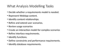 What Analysis Modelling Tasks
• Decide whether a requirements model is needed.
• Represent WebApp content.
• Identify content relationships.
• Refine and extend user scenarios.
• Review usage scenarios
• Create an interaction model for complex scenarios
• Refine interface requirements.
• Identify functions.
• Define constraints and performance requirements.
• Identify database requirements.
 