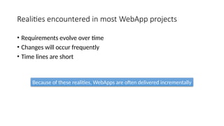 Realities encountered in most WebApp projects
• Requirements evolve over time
• Changes will occur frequently
• Time lines are short
Because of these realities, WebApps are often delivered incrementally
 