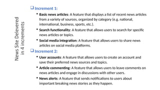 News
Site
Delevered
in
4
increments
 Increment 1:
 Basic news articles: A feature that displays a list of recent news articles
from a variety of sources, organized by category (e.g. national,
international, business, sports, etc.).
 Search functionality: A feature that allows users to search for specific
news articles or topics.
 Social media integration: A feature that allows users to share news
articles on social media platforms.
 Increment 2:
 User accounts: A feature that allows users to create an account and
save their preferred news sources and topics.
 Article commenting: A feature that allows users to leave comments on
news articles and engage in discussions with other users.
 News alerts: A feature that sends notifications to users about
important breaking news stories as they happen.
 