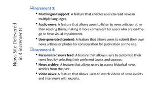 Increment 3:
 Multilingual support: A feature that enables users to read news in
multiple languages.
 Audio news: A feature that allows users to listen to news articles rather
than reading them, making it more convenient for users who are on-the-
go or have visual impairments.
 User-generated content: A feature that allows users to submit their own
news articles or photos for consideration for publication on the site.
Increment 4:
 Personalized news feed: A feature that allows users to customize their
news feed by selecting their preferred topics and sources.
 News archive: A feature that allows users to access historical news
articles from the past.
 Video news: A feature that allows users to watch videos of news events
and interviews with experts.
News
Site
Delevered
in
4
increments
 