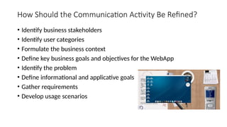 How Should the Communication Activity Be Refined?
• Identify business stakeholders
• Identify user categories
• Formulate the business context
• Define key business goals and objectives for the WebApp
• Identify the problem
• Define informational and applicative goals
• Gather requirements
• Develop usage scenarios
 