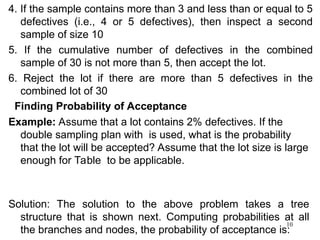 10
4. If the sample contains more than 3 and less than or equal to 5
defectives (i.e., 4 or 5 defectives), then inspect a second
sample of size 10
5. If the cumulative number of defectives in the combined
sample of 30 is not more than 5, then accept the lot.
6. Reject the lot if there are more than 5 defectives in the
combined lot of 30
Finding Probability of Acceptance
Example: Assume that a lot contains 2% defectives. If the
double sampling plan with is used, what is the probability
that the lot will be accepted? Assume that the lot size is large
enough for Table to be applicable.
Solution: The solution to the above problem takes a tree
structure that is shown next. Computing probabilities at all
the branches and nodes, the probability of acceptance is:
 