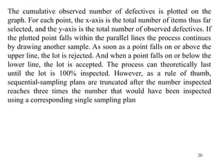 20
The cumulative observed number of defectives is plotted on the
graph. For each point, the x-axis is the total number of items thus far
selected, and the y-axis is the total number of observed defectives. If
the plotted point falls within the parallel lines the process continues
by drawing another sample. As soon as a point falls on or above the
upper line, the lot is rejected. And when a point falls on or below the
lower line, the lot is accepted. The process can theoretically last
until the lot is 100% inspected. However, as a rule of thumb,
sequential-sampling plans are truncated after the number inspected
reaches three times the number that would have been inspected
using a corresponding single sampling plan
 