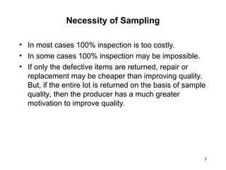 3
Necessity of Sampling
• In most cases 100% inspection is too costly.
• In some cases 100% inspection may be impossible.
• If only the defective items are returned, repair or
replacement may be cheaper than improving quality.
But, if the entire lot is returned on the basis of sample
quality, then the producer has a much greater
motivation to improve quality.
 
