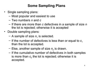 4
Some Sampling Plans
• Single sampling plans:
– Most popular and easiest to use
– Two numbers n and c
– If there are more than c defectives in a sample of size n
the lot is rejected; otherwise it is accepted
• Double sampling plans:
– A sample of size n1 is selected.
– If the number of defectives is less than or equal to c1
than the lot is accepted.
– Else, another sample of size n2 is drawn.
– If the cumulative number of defectives in both samples
is more than c2 the lot is rejected; otherwise it is
accepted.
 