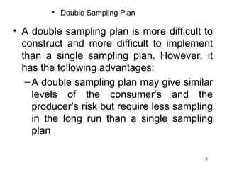 8
• Double Sampling Plan
• A double sampling plan is more difficult to
construct and more difficult to implement
than a single sampling plan. However, it
has the following advantages:
–A double sampling plan may give similar
levels of the consumer’s and the
producer’s risk but require less sampling
in the long run than a single sampling
plan
 
