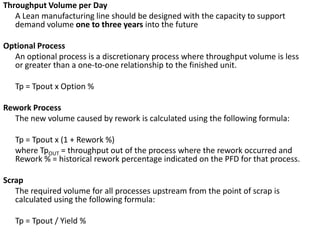 Throughput Volume per Day	A Lean manufacturing line should be designed with the capacity to support demand volume one to three years into the future Optional Process	An optional process is a discretionary process where throughput volume is less or greater than a one-to-one relationship to the finished unit.	 Tp = Tpout x Option % Rework Process	The new volume caused by rework is calculated using the following formula: Tp = Tpout x (1 + Rework %)	where TpOUT = throughput out of the process where the rework occurred and Rework % = historical rework percentage indicated on the PFD for that process. Scrap	The required volume for all processes upstream from the point of scrap is calculated using the following formula: Tp = Tpout / Yield %