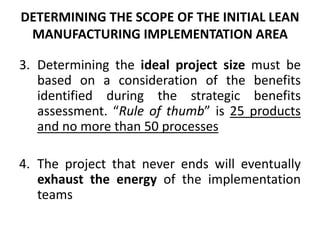 Determining the ideal project size must be based on a consideration of the benefits identified during the strategic benefits assessment. “Rule of thumb” is 25 products and no more than 50 processesThe project that never ends will eventually exhaust the energy of the implementation teamsDETERMINING THE SCOPE OF THE INITIAL LEAN MANUFACTURING IMPLEMENTATION AREA