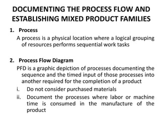 DOCUMENTING THE PROCESS FLOW AND ESTABLISHING MIXED PRODUCT FAMILIESProcessA process is a physical location where a logical grouping of resources performs sequential work tasksProcess Flow DiagramPFD is a graphic depiction of processes documenting the sequence and the timed input of those processes into another required for the completion of a productDo not consider purchased materialsDocument the processes where labor or machine time is consumed in the manufacture of the product