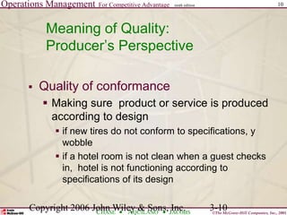 Operations Management For Competitive Advantage
©The McGraw-Hill Companies, Inc., 2001
CHASE AQUILANO JACOBS
ninth edition 10
Copyright 2006 John Wiley & Sons, Inc. 3-10
Meaning of Quality:
Producer’s Perspective
 Quality of conformance
 Making sure product or service is produced
according to design
 if new tires do not conform to specifications, y
wobble
 if a hotel room is not clean when a guest checks
in, hotel is not functioning according to
specifications of its design
 