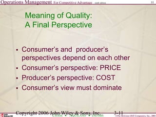 Operations Management For Competitive Advantage
©The McGraw-Hill Companies, Inc., 2001
CHASE AQUILANO JACOBS
ninth edition 11
Copyright 2006 John Wiley & Sons, Inc. 3-11
Meaning of Quality:
A Final Perspective
 Consumer’s and producer’s
perspectives depend on each other
 Consumer’s perspective: PRICE
 Producer’s perspective: COST
 Consumer’s view must dominate
 