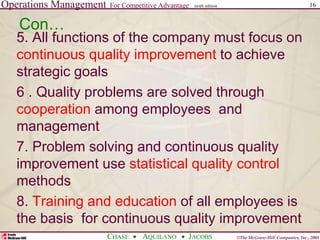 Operations Management For Competitive Advantage
©The McGraw-Hill Companies, Inc., 2001
CHASE AQUILANO JACOBS
ninth edition 16
Con…
5. All functions of the company must focus on
continuous quality improvement to achieve
strategic goals
6 . Quality problems are solved through
cooperation among employees and
management
7. Problem solving and continuous quality
improvement use statistical quality control
methods
8. Training and education of all employees is
the basis for continuous quality improvement
 
