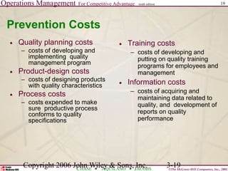 Operations Management For Competitive Advantage
©The McGraw-Hill Companies, Inc., 2001
CHASE AQUILANO JACOBS
ninth edition 19
Copyright 2006 John Wiley & Sons, Inc. 3-19
Prevention Costs
 Quality planning costs
– costs of developing and
implementing quality
management program
 Product-design costs
– costs of designing products
with quality characteristics
 Process costs
– costs expended to make
sure productive process
conforms to quality
specifications
 Training costs
– costs of developing and
putting on quality training
programs for employees and
management
 Information costs
– costs of acquiring and
maintaining data related to
quality, and development of
reports on quality
performance
 