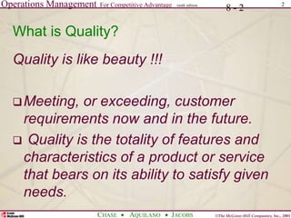 Operations Management For Competitive Advantage
©The McGraw-Hill Companies, Inc., 2001
CHASE AQUILANO JACOBS
ninth edition 2
8 - 2
What is Quality?
Quality is like beauty !!!
Meeting, or exceeding, customer
requirements now and in the future.
 Quality is the totality of features and
characteristics of a product or service
that bears on its ability to satisfy given
needs.
 
