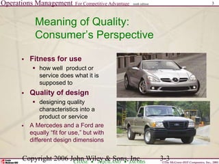 Operations Management For Competitive Advantage
©The McGraw-Hill Companies, Inc., 2001
CHASE AQUILANO JACOBS
ninth edition 3
Copyright 2006 John Wiley & Sons, Inc. 3-3
Meaning of Quality:
Consumer’s Perspective
 Fitness for use
 how well product or
service does what it is
supposed to
 Quality of design
 designing quality
characteristics into a
product or service
 A Mercedes and a Ford are
equally “fit for use,” but with
different design dimensions
 