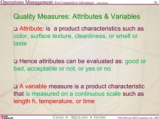 Operations Management For Competitive Advantage
©The McGraw-Hill Companies, Inc., 2001
CHASE AQUILANO JACOBS
ninth edition 30
Quality Measures: Attributes & Variables
 Attribute: is a product characteristics such as
color, surface texture, cleanliness, or smell or
taste
 Hence attributes can be evaluated as: good or
bad, acceptable or not, or yes or no
 A variable measure is a product characteristic
that is measured on a continuous scale such as
length h, temperature, or time
 