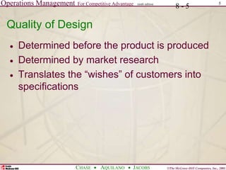 Operations Management For Competitive Advantage
©The McGraw-Hill Companies, Inc., 2001
CHASE AQUILANO JACOBS
ninth edition 5
8 - 5
Quality of Design
 Determined before the product is produced
 Determined by market research
 Translates the “wishes” of customers into
specifications
 
