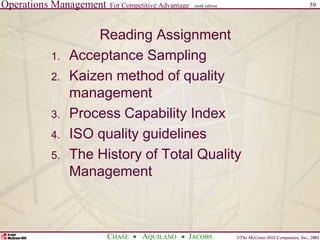 Operations Management For Competitive Advantage
©The McGraw-Hill Companies, Inc., 2001
CHASE AQUILANO JACOBS
ninth edition 59
Reading Assignment
1. Acceptance Sampling
2. Kaizen method of quality
management
3. Process Capability Index
4. ISO quality guidelines
5. The History of Total Quality
Management
 