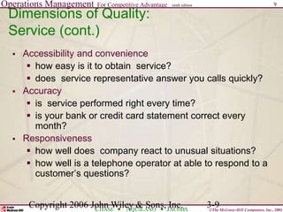 Operations Management For Competitive Advantage
©The McGraw-Hill Companies, Inc., 2001
CHASE AQUILANO JACOBS
ninth edition 9
Copyright 2006 John Wiley & Sons, Inc. 3-9
 Accessibility and convenience
 how easy is it to obtain service?
 does service representative answer you calls quickly?
 Accuracy
 is service performed right every time?
 is your bank or credit card statement correct every
month?
 Responsiveness
 how well does company react to unusual situations?
 how well is a telephone operator at able to respond to a
customer’s questions?
Dimensions of Quality:
Service (cont.)
 