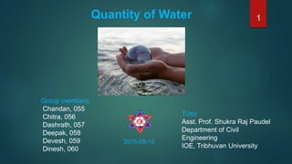 Quantity of Water
Group members
Chandan, 055
Chitra, 056
Dashrath, 057
Deepak, 058
Devesh, 059
Dinesh, 060
2075-09-15
Tutor
Asst. Prof. Shukra Raj Paudel
Department of Civil
Engineering
IOE, Tribhuvan University
1
 