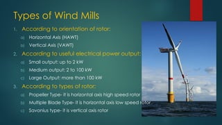 Types of Wind Mills
1. According to orientation of rotor:
a) Horizontal Axis (HAWT)
b) Vertical Axis (VAWT)
2. According to useful electrical power output:
a) Small output: up to 2 kW
b) Medium output: 2 to 100 kW
c) Large Output: more than 100 kW
3. According to types of rotor:
a) Propeller Type- it is horizontal axis high speed rotor
b) Multiple Blade Type- it is horizontal axis low speed rotor
c) Savonius type- it is vertical axis rotor
 