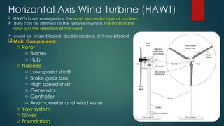 Horizontal Axis Wind Turbine (HAWT)
 HAWTs have emerged as the most successful type of turbines.
 They can be defined as the turbine in which the shaft of the
rotor is in the direction of the wind
 could be single-bladed, double-bladed, or three-bladed
 Main Components:
o Rotor
o Blades
o Hub
o Nacelle
o Low speed shaft
o Brake gear box
o High speed shaft
o Generator
o Controller
o Anemometer and wind vane
o Yaw system
o Tower
o Foundation
 