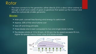 Rotor
 The rotor connects to the generator, either directly (if it's a direct drive turbine) or
through a shaft and a series of gears (a gearbox) that speed up the rotation and
allow for a physically smaller generator.
Blade:
 Main part, convert free flowing wind energy to useful work
 Approx. 20% of the wind turbine cost
 Uses Lift and Drag principle.
 Three blade rotor is best compared to two and single blade turbine.
 The blades rotate at 10 to 22 rpm. At 22 rpm the tip speed exceeds 90 m/s.
Higher tip speeds means more noise and blade erosion.
 