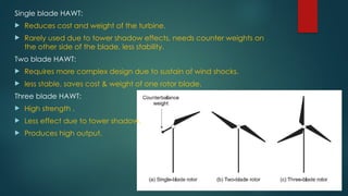 Single blade HAWT:
 Reduces cost and weight of the turbine.
 Rarely used due to tower shadow effects, needs counter weights on
the other side of the blade, less stability.
Two blade HAWT:
 Requires more complex design due to sustain of wind shocks.
 less stable, saves cost & weight of one rotor blade.
Three blade HAWT:
 High strength .
 Less effect due to tower shadow.
 Produces high output.
 