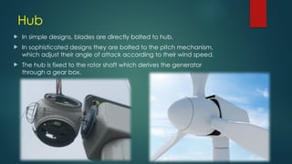 Hub
 In simple designs, blades are directly bolted to hub.
 In sophisticated designs they are bolted to the pitch mechanism,
which adjust their angle of attack according to their wind speed.
 The hub is fixed to the rotor shaft which derives the generator
through a gear box.
 