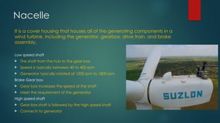 Nacelle
It is a cover housing that houses all of the generating components in a
wind turbine, including the generator, gearbox, drive train, and brake
assembly.
Low speed shaft
 The shaft from the hub to the gear box
 Speed is typically between 40 to 400 rpm
 Generator typically rotated at 1200 rpm to 1800 rpm
Brake Gear box
 Gear box increases the speed of the shaft
 Meet the requirement of the generator
High speed shaft
 Gear box shaft is followed by the high speed shaft
 Connects to generator
 