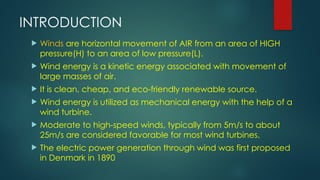 INTRODUCTION
 Winds are horizontal movement of AIR from an area of HIGH
pressure(H) to an area of low pressure(L).
 Wind energy is a kinetic energy associated with movement of
large masses of air.
 It is clean, cheap, and eco-friendly renewable source.
 Wind energy is utilized as mechanical energy with the help of a
wind turbine.
 Moderate to high-speed winds, typically from 5m/s to about
25m/s are considered favorable for most wind turbines.
 The electric power generation through wind was first proposed
in Denmark in 1890
 