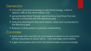 Generator
 Converts mechanical energy to electrical energy. which is
approx. 34% of the wind turbine cost.
 generate electricity through asynchronous machines that are
directly connected with the electricity grid.
 One end attached to the wind turbine, other end connected to
the Electrical grid.
 Require cooling system to prevent overheating.
Controller
 Starts when the machine at wind speed of about 4 m/s and shuts
off the machines at about 25m/s , may damage wind turbine.
 It gets wind speed data from the anemometer and accordingly.
 