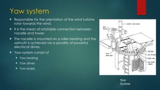 Yaw system
 Responsible for the orientation of the wind turbine
rotor towards the wind.
 It is the mean of rotatable connection between
nacelle and tower.
 The nacelle is mounted on a roller bearing and the
azimuth is achieved via a plurality of powerful
electrical drives.
 Yaw system consist of
 Yaw bearing
 Yaw drives
 Yaw brake
Yaw
System
 