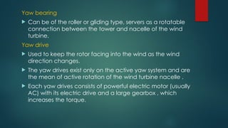 Yaw bearing
 Can be of the roller or gliding type, servers as a rotatable
connection between the tower and nacelle of the wind
turbine.
Yaw drive
 Used to keep the rotor facing into the wind as the wind
direction changes.
 The yaw drives exist only on the active yaw system and are
the mean of active rotation of the wind turbine nacelle .
 Each yaw drives consists of powerful electric motor (usually
AC) with its electric drive and a large gearbox , which
increases the torque.
 