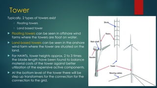 Tower
Typically, 2 types of towers exist
o Floating towers
o Land based tower
 Floating towers can be seen in offshore wind
farms where the towers are float on water.
 Land based towers can be seen in the onshore
wind farm where the tower are situated on the
land.
 For HAWTs, tower heights approx. 2 to 3 times
the blade length have been found to balance
material costs of the tower against better
utilization of the expensive active components.
 At the bottom level of the tower there will be
step up transformers for the connection for the
connection to the grid.
 
