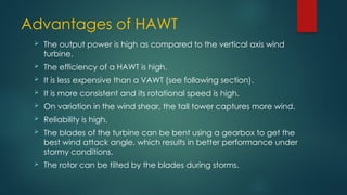 Advantages of HAWT
 The output power is high as compared to the vertical axis wind
turbine.
 The efficiency of a HAWT is high.
 It is less expensive than a VAWT (see following section).
 It is more consistent and its rotational speed is high.
 On variation in the wind shear, the tall tower captures more wind.
 Reliability is high.
 The blades of the turbine can be bent using a gearbox to get the
best wind attack angle, which results in better performance under
stormy conditions.
 The rotor can be tilted by the blades during storms.
 
